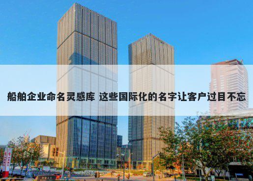 船舶企业命名灵感库 这些国际化的名字让客户过目不忘