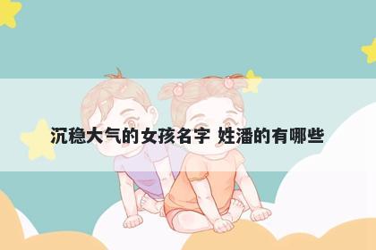 沉稳大气的女孩名字 姓潘的有哪...