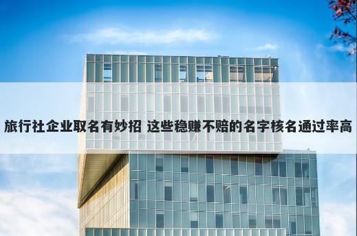 旅行社企业取名有妙招 这些稳赚不赔的名字核名通过率高
