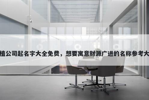 种植公司起名字大全免费，想要寓意财源广进的名称参考大全