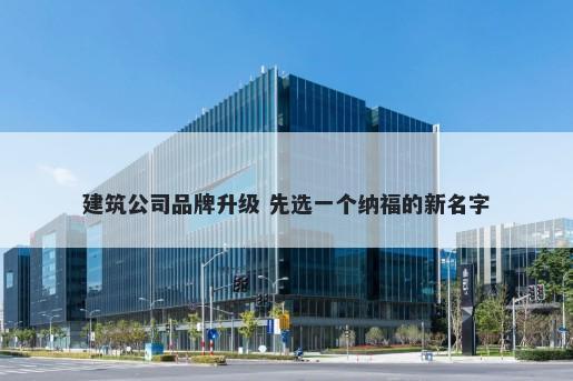 建筑公司品牌升级 先选一个纳福的新名字