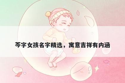 芩字女孩名字精选，寓意吉祥有...