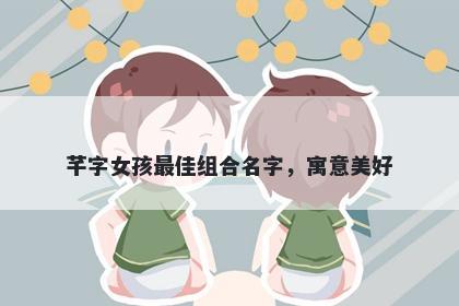 芊字女孩最佳组合名字，寓意美...