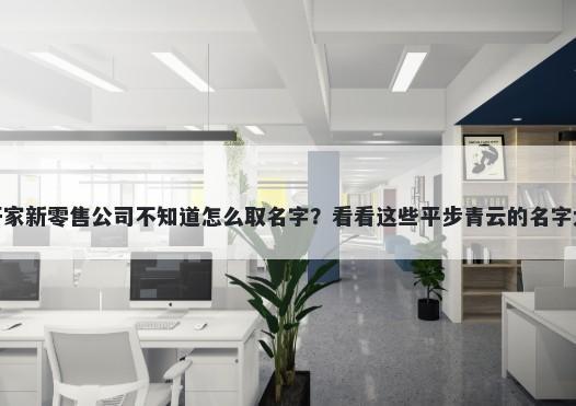 想开家新零售公司不知道怎么取名字？看看这些平步青云的名字大全