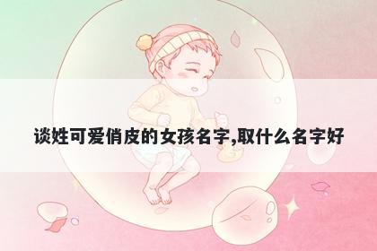 谈姓可爱俏皮的女孩名字,取什么...