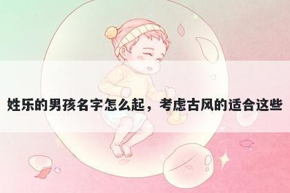 姓乐的男孩名字怎么起，考虑古...
