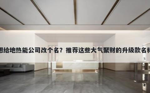 想给地热能公司改个名？推荐这些大气聚财的升级款名称
