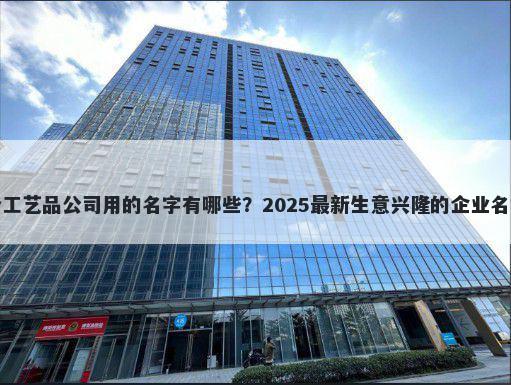 适合工艺品公司用的名字有哪些？2025最新生意兴隆的企业名解析