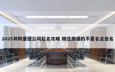 2025并购重组公司起名攻略 精选鼎盛的不重名企业名