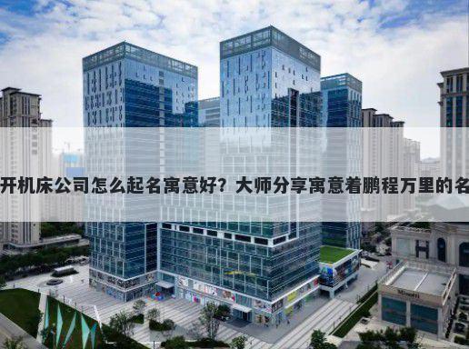 新开机床公司怎么起名寓意好？大师分享寓意着鹏程万里的名字