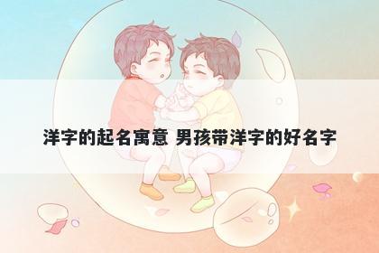 洋字的起名寓意 男孩带洋字的好...