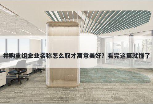 并购重组企业名称怎么取才寓意美好？看完这篇就懂了