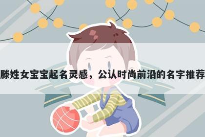 滕姓女宝宝起名灵感，公认时尚...