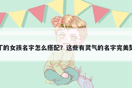 姓丁的女孩名字怎么搭配？这些...