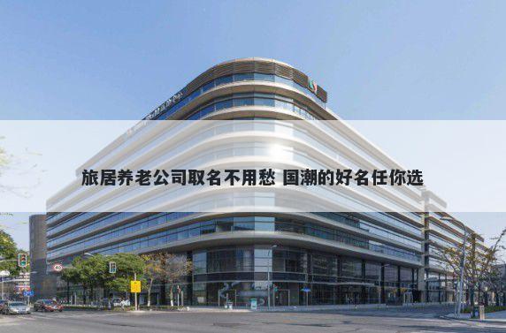 旅居养老公司取名不用愁 国潮的...