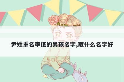 尹姓重名率低的男孩名字,取什么...