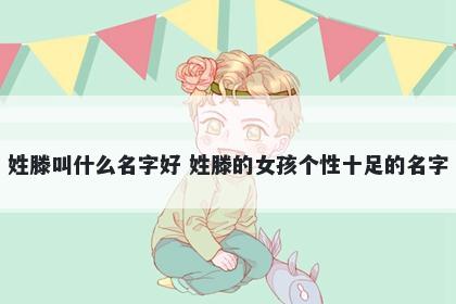 姓滕叫什么名字好 姓滕的女孩个...