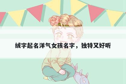 绒字起名洋气女孩名字，独特又...