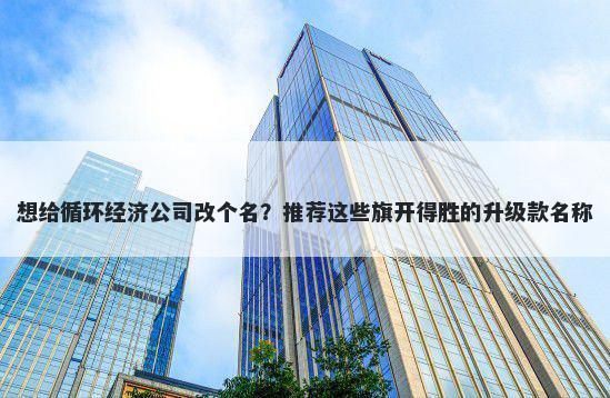 想给循环经济公司改个名？推荐这些旗开得胜的升级款名称