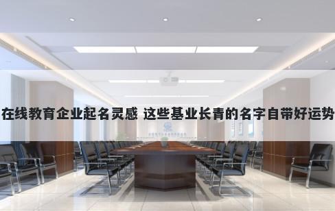 在线教育企业起名灵感 这些基业长青的名字自带好运势