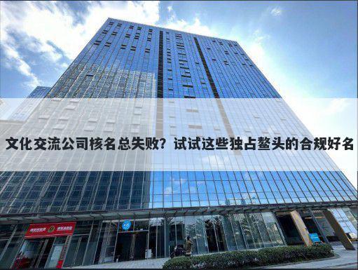 文化交流公司核名总失败？试试这些独占鳌头的合规好名