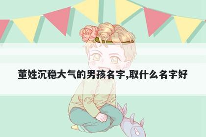 董姓沉稳大气的男孩名字,取什么...