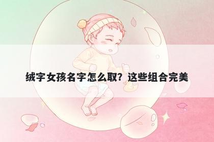 绒字女孩名字怎么取？这些组合...