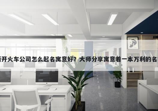 新开火车公司怎么起名寓意好？...