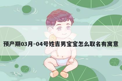 预产期03月-04号姓吉男宝宝怎么...