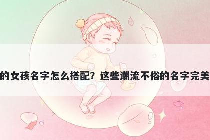 姓邓的女孩名字怎么搭配？这些潮流不俗的名字完美契合