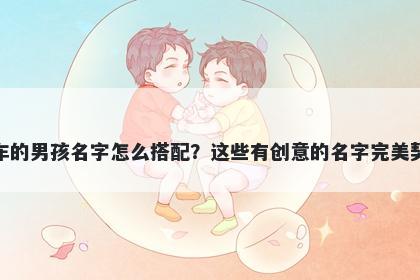 姓车的男孩名字怎么搭配？这些有创意的名字完美契合