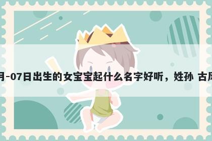 2026年-03月-07日出生的女宝宝起什么名字好听，姓孙 古风的名字推荐