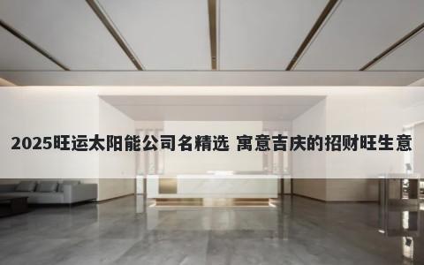 2025旺运太阳能公司名精选 寓意吉庆的招财旺生意