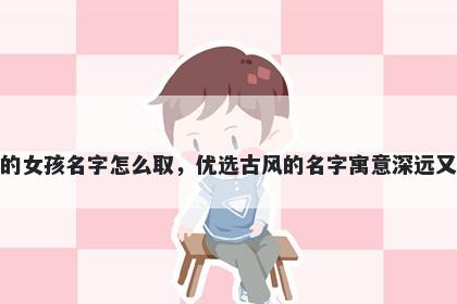 姓吕的女孩名字怎么取，优选古风的名字寓意深远又好听