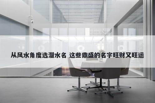 从风水角度选潜水名 这些鼎盛的名字旺财又旺运