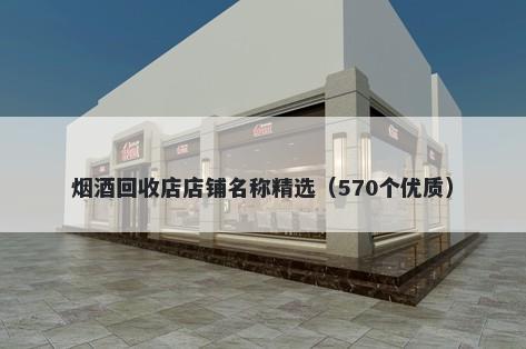 烟酒回收店店铺名称精选（570个优质）