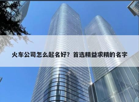 火车公司怎么起名好？首选精益...