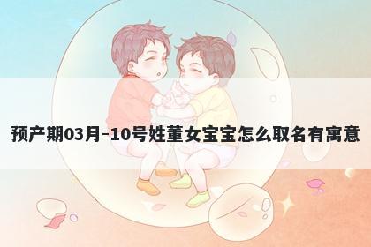 预产期03月-10号姓董女宝宝怎么取名有寓意