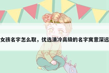 姓滕的女孩名字怎么取，优选清冷高级的名字寓意深远又好听