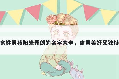 余姓男孩阳光开朗的名字大全，寓意美好又独特