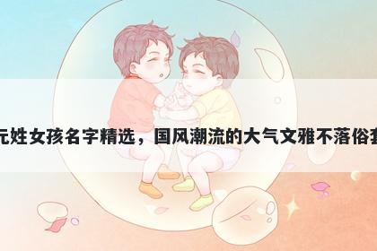 元姓女孩名字精选，国风潮流的大气文雅不落俗套