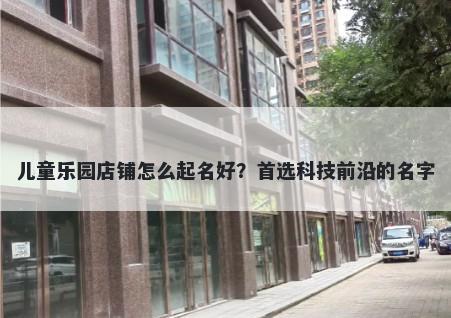 儿童乐园店铺怎么起名好？首选科技前沿的名字